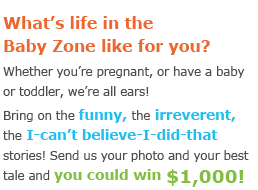 What's life in the Baby Zone like for you? Whether you're pregnant, or have a baby or toddler, we're all ears! Bring on the funny, the irreverent, the I-can't believe-I-did-that stories! Send us your photo and your best tale and you could win $1,000!