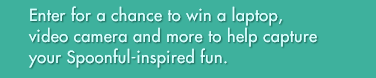Enter for a chance to win a laptop, video camera and more to help capture your Spoonful-inspired fun.